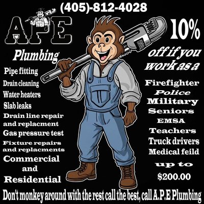 10% OFF For Our Local Heroes - Mention Yelp! - Looking for top-tier plumbing services in the Edmond and Oklahoma City area? Turn to APE Plumbing—Affordable Plumbing Expert! With over 40 years of combined experience, this locally owned and family-operated business offers a wide range of plumbing solutions for both commercial and residential needs. Whether it’s pipe fitting, drain cleaning, water heater service, slab leak detection, drain line repair and replacement, gas pressure testing, or fixture repairs and replacements, APE Plumbing has you covered.

What sets APE Plumbing apart? Not only do you get expert service from certified professionals, but essential community members—firefighters, police, military, seniors, EMSA, teachers, truck drivers, and those in the medical field—enjoy a 10% discount, up to $200!

Don’t settle for less. Call the best at (405)-812-4028 and experience fast, affordable, and high-quality plumbing service. Don’t monkey around with the rest—call A.P.E. Plumbing for peace of mind and lasting solutions! Open 24/7 for emergency service and always ready to help your home or business stay running smoothly