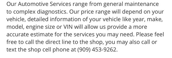 Automotive Services - Our Automotive Services range from general maintenance to complex diagnostics. Our price range will depend on your vehicle, detailed information of your vehicle like year, make, model, engine size or VIN will allow us provide a more accurate estimate for the services you may need. Please feel free to call the direct line to the shop, you may also call or text the shop cell phone at (909) 453-9262. Automotive Services - Our Automotive Services range from general maintenance to complex diagnostics. Our price range will depend on your vehicle, detailed information of your vehicle like year, make, model, engine size or VIN will allow us provide a more accurate estimate for the services you may need. Please feel free to call the direct line to the shop, you may also call or text the shop cell phone at (909) 453-9262.