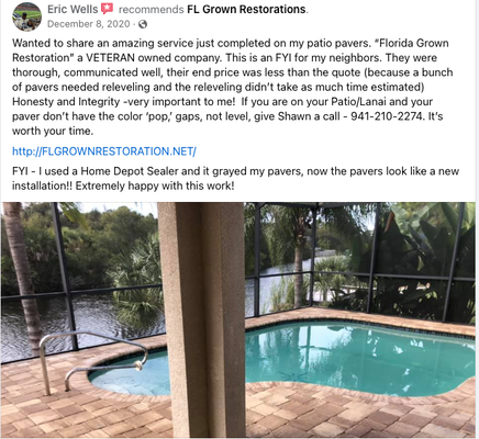 5 Star Client Testimonials - FL Grown is a Veteran, family owned business. We specialize in Pressure Cleaning, Stripping & Sealing your brick pavers. We are one of the few companies in this area that will strip the old sealant off before applying your new sealer. FL Grown takes much pride in everything we do. Our little team is ready to go to work for you! We have the experience and the knowledge to revitalize and protect your pavers the correct way. FL Grown Restoration will strip your previous sealant before applying the new product. This will stop the milky white or yellow discoloration due to layers of prior sealant. After the stripping process, we re-sand your pavers and then lay the new sealant . We don't just use top of the line products and equipment, we also do not leave a mess! Any and all areas that may be affected by our services will get a vegetation rinse, windows and doors cleaned. 5 Star Client Testimonials - FL Grown is a Veteran, family owned business. We specialize in Pressure Cleaning, Stripping & Sealing your brick pavers. We are one of the few companies in this area that will strip the old sealant off before applying your new sealer. FL Grown takes much pride in everything we do. Our little team is ready to go to work for you! We have the experience and the knowledge to revitalize and protect your pavers the correct way. FL Grown Restoration will strip your previous sealant before applying the new product. This will stop the milky white or yellow discoloration due to layers of prior sealant. After the stripping process, we re-sand your pavers and then lay the new sealant . We don't just use top of the line products and equipment, we also do not leave a mess! Any and all areas that may be affected by our services will get a vegetation rinse, windows and doors cleaned.