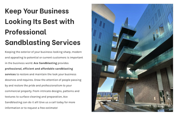 Commercial SandBlasting - Keeping the exterior of your business looking sharp, modern and appealing to potential or current customers is important in the business world. Ace Sandblasting provides professional, efficient and affordable sandblasting services to restore and maintain the look your business deserves and requires. Draw the attention of people passing by and restore the pride and professionalism to your commercial property. From intricate designs, patterns and textures to surface cleaning and preparation, Ace Sandblasting can do it all! Give us a call today for more information or to request a free estimate! Commercial SandBlasting - Keeping the exterior of your business looking sharp, modern and appealing to potential or current customers is important in the business world. Ace Sandblasting provides professional, efficient and affordable sandblasting services to restore and maintain the look your business deserves and requires. Draw the attention of people passing by and restore the pride and professionalism to your commercial property. From intricate designs, patterns and textures to surface cleaning and preparation, Ace Sandblasting can do it all! Give us a call today for more information or to request a free estimate!