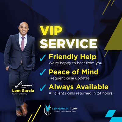 VIP Service - After you've been injured in an accident, it's important that you get the right legal help so you can move forward in the right direction. At Lem Garcia Law, you we provide you with the help that you are looking for. From your very first phone call with us, you will be discover what caring and compassionate legal assistance looks like. VIP Service - After you've been injured in an accident, it's important that you get the right legal help so you can move forward in the right direction. At Lem Garcia Law, you we provide you with the help that you are looking for. From your very first phone call with us, you will be discover what caring and compassionate legal assistance looks like.