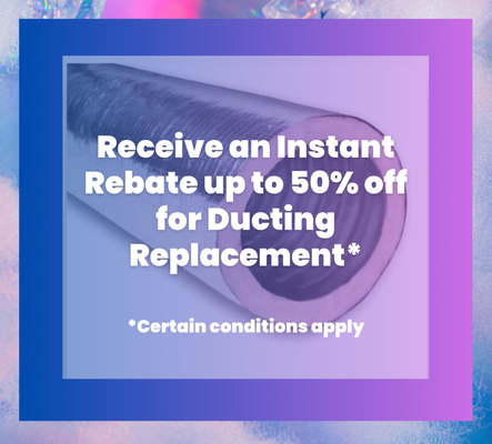 Ducting - Receive an Instant Rebate up to 50% off for Ducting Replacement* *Certain conditions apply. Ducting - Receive an Instant Rebate up to 50% off for Ducting Replacement* *Certain conditions apply.