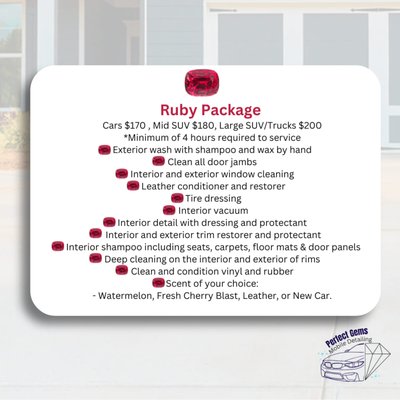 Ruby Package - Cars $170 , Mid SUV $180, Large SUV/Trucks $200
*Minimum of 4 hours required to service
- Exterior wash with shampoo and wax by hand
- Clean all door jambs
- Interior and exterior window cleaning
- Leather conditioner and restorer
- Tire dressing
- Interior vacuum
- Interior detail with dressing and protectant
- Interior and exterior trim restorer and protectant
- Interior shampoo including seats, carpets, floor mats & door panels
- Deep cleaning on the interior and exterior of rims
- Clean and condition vinyl and rubber
- Scent of your choice:
Watermelon, Fresh Cherry Blast, Leather, or New Car. Ruby Package - Cars $170 , Mid SUV $180, Large SUV/Trucks $200
*Minimum of 4 hours required to service
- Exterior wash with shampoo and wax by hand
- Clean all door jambs
- Interior and exterior window cleaning
- Leather conditioner and restorer
- Tire dressing
- Interior vacuum
- Interior detail with dressing and protectant
- Interior and exterior trim restorer and protectant
- Interior shampoo including seats, carpets, floor mats & door panels
- Deep cleaning on the interior and exterior of rims
- Clean and condition vinyl and rubber
- Scent of your choice:
Watermelon, Fresh Cherry Blast, Leather, or New Car.