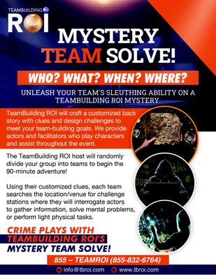 Mystery Team Solve! (Treasure Hunt) - TBROI will customize a Murder, Cyber, or Heist Mystery for your group. We'll craft a backstory and clues, design challenges to meet your goals, and provide actors to play roles and facilitate. Using their clues, teams search the venue for challenge stations, where they interrogate actors, solve problems, or perform tasks. For each station found and challenge correctly completed, teams collect letters to unscramble the ANAGRAM that solves the mystery. Mystery Team Solve! (Treasure Hunt) - TBROI will customize a Murder, Cyber, or Heist Mystery for your group. We'll craft a backstory and clues, design challenges to meet your goals, and provide actors to play roles and facilitate. Using their clues, teams search the venue for challenge stations, where they interrogate actors, solve problems, or perform tasks. For each station found and challenge correctly completed, teams collect letters to unscramble the ANAGRAM that solves the mystery.