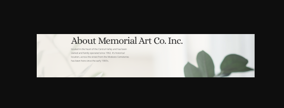 The Art of Stone Cutting for 3 Generations - The art of stonecutting has been passed down for three generations. We offer the expertise and experience you would expect from a local monument company. Our goal is to customize each stone to create an everlasting expression of devotion for your loved one.

Memorials come in many shapes and sizes. Each cemetery has rules and regulations of what sizes they allow. Our company will be glad to help you with the guidelines dictated by each cemetery. We have been delivering and/or installing memorials into the cemeteries in Stanislaus County and the surrounding areas for over forty years. 

We can also help you with memorials outside our area, however we may not be able to accommodate you with its delivery. In those cases, the families in the past have been able to pick it up at our facility and deliver it themselves.