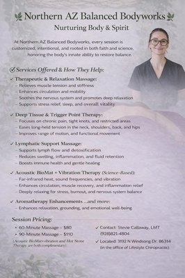 Massage Therapy tailored to your body’s needs. - At Northern Arizona Balanced Bodyworks, every session is intentional, customized, and rooted in both faith and science. I integrate therapeutic, deep tissue, trigger point, and relaxation techniques to address chronic tension, pain patterns, and nervous system imbalance.
My work combines focused muscle therapy with intuitive touch—supporting circulation, mobility, and structural alignment while calming the body’s stress response. I incorporate modalities such as hot stone therapy, lymphatic drainage, acupressure, stretching, and Acoustic BioMat + vibration therapy to enhance healing at a deeper level.
Whether your goal is pain relief, inflammation support, recovery, detoxification, or simply deep restoration, each session is tailored to your body’s unique needs that day. I take time to listen, assess, and apply techniques with precision and care—never rushing the process.
This is not a routine massage.
It is personalized bodywork designed to help you relax, rejuvenate, and renew—healing on and off the table. Massage Therapy tailored to your body’s needs. - At Northern Arizona Balanced Bodyworks, every session is intentional, customized, and rooted in both faith and science. I integrate therapeutic, deep tissue, trigger point, and relaxation techniques to address chronic tension, pain patterns, and nervous system imbalance.
My work combines focused muscle therapy with intuitive touch—supporting circulation, mobility, and structural alignment while calming the body’s stress response. I incorporate modalities such as hot stone therapy, lymphatic drainage, acupressure, stretching, and Acoustic BioMat + vibration therapy to enhance healing at a deeper level.
Whether your goal is pain relief, inflammation support, recovery, detoxification, or simply deep restoration, each session is tailored to your body’s unique needs that day. I take time to listen, assess, and apply techniques with precision and care—never rushing the process.
This is not a routine massage.
It is personalized bodywork designed to help you relax, rejuvenate, and renew—healing on and off the table.