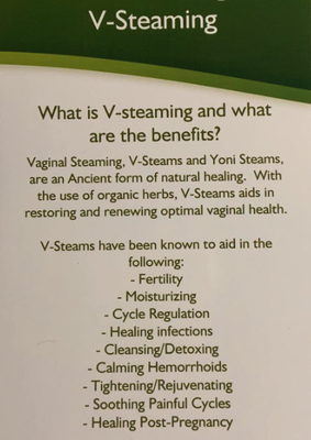 Yoni Steam - Vaginal steaming is a universal practice that has been followed by women for centuries The routine is a wonderful, natural method for cleansing, as well as a solution for many concerns. 
​ 
A natural and gentle vaginal steam, that requires sitting on a comfortable stool above a warm steam of herbs, are used to cleanse the uterus, release toxins, as well as strengthen and tone the female organs.