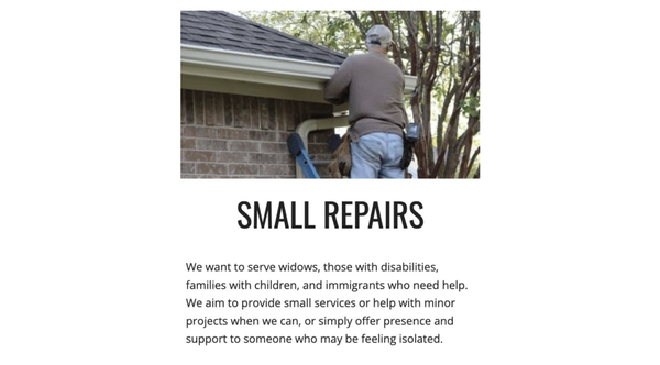 SMALL REPAIRS - We are committed to supporting some of the most vulnerable members of our community, including widows, people with disabilities, families with children, and immigrants who may be facing significant challenges. We recognize that life’s struggles can leave people feeling unseen or unsupported, especially when navigating difficult circumstances without nearby family or a strong local network.

Our mission goes beyond simply meeting material needs—we seek to provide both practical help and meaningful connection. This can take the form of assistance with small tasks or minor projects, such as home repairs, yard work, moving furniture, or running errands. Sometimes, a helping hand with these everyday responsibilities can make a world of difference, easing burdens and allowing individuals to focus on other important areas of their lives.

We also prioritize offering our presence and companionship, especially to those who might be experiencing isolation or loneliness. Whether it’s sharing a cup of coffee, providing a listening ear, or just spending time together, we believe in the value of human connection. By showing up and being present, we hope to remind people they’re not alone and that their well-being matters to us.

Through these acts of service—both big and small—we aim to foster a spirit of community and inclusion, making it easier for those who are struggling to find the support, comfort, and hope they need.

Make a donation here:
https://checkout.square.site/merchant/ML98V7H9FYM6R/checkout/4VAARBMZUKB2GDWJ5QLYB7ZL