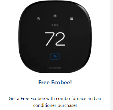 Free Ecobee - Get a free ecobee with your purchase of Combo central furnace & AC system. Free Ecobee - Get a free ecobee with your purchase of Combo central furnace & AC system.