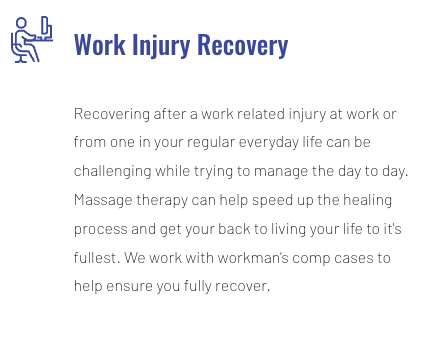 Work Injury Recovery - Recovering after a work related injury at work or from one in your regular everyday life can be challenging while trying to manage the day to day. Massage therapy can help speed up the healing process and get your back to living your life to it's fullest. We work with workman's comp cases to help ensure you fully recover. Work Injury Recovery - Recovering after a work related injury at work or from one in your regular everyday life can be challenging while trying to manage the day to day. Massage therapy can help speed up the healing process and get your back to living your life to it's fullest. We work with workman's comp cases to help ensure you fully recover.