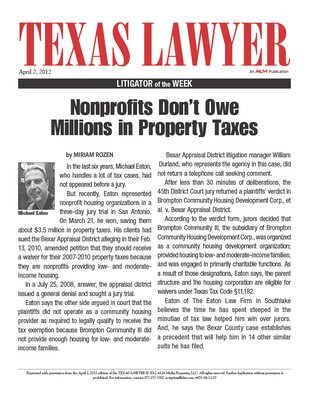 Litigator of the Week - Cause No. 2008-CI-10362; Brompton Community Housing Development Corporation, et al. vs. Bexar Appraisal District, 45th District Court, Bexar County, Texas. In this case, tried in March, 2012, Mr. Eaton won the first affordable housing tax exemption jury trial in Texas history. The jury returned a unanimous plaintiff’s verdict in less than thirty minutes. The speedy verdict was a taxpayer rejection of the Bexar Appraisal District’s war on affordable housing tax exemptions created for Community Housing Development Organizations (CHDO’s). These tax exemptions allow nonprofit housing organizations to provide housing and services to low- and moderate-income individuals and families. Litigator of the Week - Cause No. 2008-CI-10362; Brompton Community Housing Development Corporation, et al. vs. Bexar Appraisal District, 45th District Court, Bexar County, Texas. In this case, tried in March, 2012, Mr. Eaton won the first affordable housing tax exemption jury trial in Texas history. The jury returned a unanimous plaintiff’s verdict in less than thirty minutes. The speedy verdict was a taxpayer rejection of the Bexar Appraisal District’s war on affordable housing tax exemptions created for Community Housing Development Organizations (CHDO’s). These tax exemptions allow nonprofit housing organizations to provide housing and services to low- and moderate-income individuals and families.