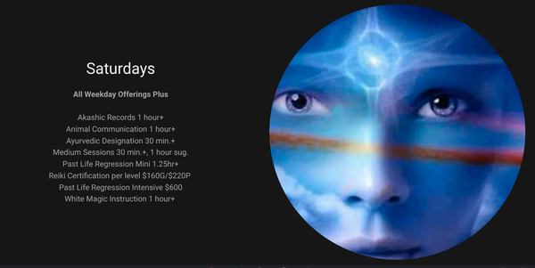 Offerings: SATURDAYS - All Weekday Offerings Plus
Akashic Records 1 hour+
Animal Communication 1 hour+
Ayurvedic Designation 30 min.+
Medium Sessions 30 min.+, 1 hour sug.
Past Life Regression Mini 1.25hr+
Reiki Certification per level $160G/$220P
Past Life Regression Intensive $600
White Magic Instruction 1 hour+ Offerings: SATURDAYS - All Weekday Offerings Plus
Akashic Records 1 hour+
Animal Communication 1 hour+
Ayurvedic Designation 30 min.+
Medium Sessions 30 min.+, 1 hour sug.
Past Life Regression Mini 1.25hr+
Reiki Certification per level $160G/$220P
Past Life Regression Intensive $600
White Magic Instruction 1 hour+