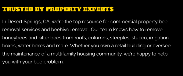 Best Commercial Bee Removal - As the experts in commercial property bee removal, we’re ready to remove any bees from your property. We’re the premier bee exterminator in Desert Springs, Bonnie Bell, North Palm Springs, and Morongo Valley, CA, and our team is always prepared to perform honeybee and killer bee removals. If a bee nest has taken over a portion of your house, we’ll complete a full bee nest removal. Best Commercial Bee Removal - As the experts in commercial property bee removal, we’re ready to remove any bees from your property. We’re the premier bee exterminator in Desert Springs, Bonnie Bell, North Palm Springs, and Morongo Valley, CA, and our team is always prepared to perform honeybee and killer bee removals. If a bee nest has taken over a portion of your house, we’ll complete a full bee nest removal.