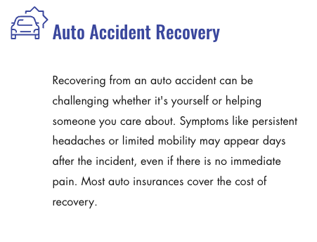 Auto Accident Recovery - Recovering from an auto accident can be challenging whether it's yourself or helping someone you care about. Symptoms like persistent headaches or limited mobility may appear days after the incident, even if there is no immediate pain. Most auto insurances cover the cost of recovery. Auto Accident Recovery - Recovering from an auto accident can be challenging whether it's yourself or helping someone you care about. Symptoms like persistent headaches or limited mobility may appear days after the incident, even if there is no immediate pain. Most auto insurances cover the cost of recovery.