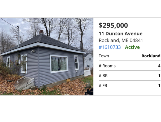 11 Dunton Avenue Rockland, ME - $295,000, 1 beds, 1 baths, 576 SF. Cute Bungalow at the end of the road. Private with seasonal water views. Property isa dou le lot and includes an outbuilding that could be used as a studio or shop. 11 Dunton Avenue Rockland, ME - $295,000, 1 beds, 1 baths, 576 SF. Cute Bungalow at the end of the road. Private with seasonal water views. Property isa dou le lot and includes an outbuilding that could be used as a studio or shop.