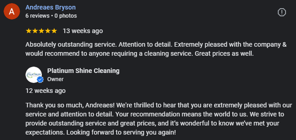 What others are saying about us! - See why our clients love us! At Platinum Shine Cleaning, we’re dedicated to making every experience exceptional. From our personalized approach to our commitment to quality, our clients appreciate the difference we make. Check out their stories and discover why so many trust us for a spotless, stress-free service! What others are saying about us! - See why our clients love us! At Platinum Shine Cleaning, we’re dedicated to making every experience exceptional. From our personalized approach to our commitment to quality, our clients appreciate the difference we make. Check out their stories and discover why so many trust us for a spotless, stress-free service!