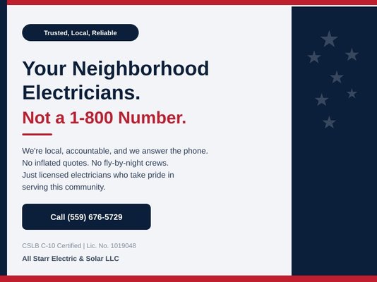Trusted, Local, Reliable - Your Neighborhood Electricians. Not a 1-800 Number.
We're local, we're accountable, and we answer the phone. All Starr Electric & Solar has built its reputation one job at a time by treating every customer with respect and delivering work that lasts. No inflated quotes. No fly-by-night crews. Just licensed, experienced electricians who take pride in serving this community. CSLB Lic. No. 1019048. Call (559) 676-5729 today. Trusted, Local, Reliable - Your Neighborhood Electricians. Not a 1-800 Number.
We're local, we're accountable, and we answer the phone. All Starr Electric & Solar has built its reputation one job at a time by treating every customer with respect and delivering work that lasts. No inflated quotes. No fly-by-night crews. Just licensed, experienced electricians who take pride in serving this community. CSLB Lic. No. 1019048. Call (559) 676-5729 today.