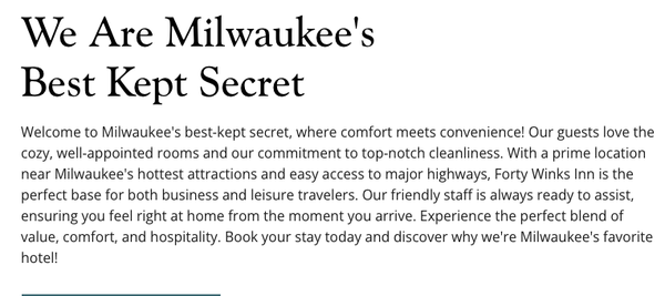 Guest Testimonials - Welcome to Milwaukee's best-kept secret, where comfort meets convenience! Our guests love the cozy, well-appointed rooms and our commitment to top-notch cleanliness. With a prime location near Milwaukee's hottest attractions and easy access to major highways, Forty Winks Inn is the perfect base for both business and leisure travelers. Our friendly staff is always ready to assist, ensuring you feel right at home from the moment you arrive. Experience the perfect blend of value, comfort, and hospitality. Book your stay today and discover why we're Milwaukee's favorite hotel! Guest Testimonials - Welcome to Milwaukee's best-kept secret, where comfort meets convenience! Our guests love the cozy, well-appointed rooms and our commitment to top-notch cleanliness. With a prime location near Milwaukee's hottest attractions and easy access to major highways, Forty Winks Inn is the perfect base for both business and leisure travelers. Our friendly staff is always ready to assist, ensuring you feel right at home from the moment you arrive. Experience the perfect blend of value, comfort, and hospitality. Book your stay today and discover why we're Milwaukee's favorite hotel!