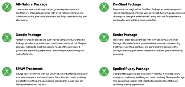 Packages & Add-Ons - Packages & Add-Ons
Upgrade your pet's "spaw" experience by including a grooming package with your Full-Service Groom or Bath & Brush. Every package includes scented spray and bandana or bow. We even offer a Puppy Package (proof of age required) for those not quite ready yet for a Full-Service Groom. With add-ons, you can include extra services like paw waxes, nail files, teeth brushing, specialized skin treatments and more. Simply select your choice of add-ons when you book your grooming appointment. Packages & Add-Ons - Packages & Add-Ons
Upgrade your pet's "spaw" experience by including a grooming package with your Full-Service Groom or Bath & Brush. Every package includes scented spray and bandana or bow. We even offer a Puppy Package (proof of age required) for those not quite ready yet for a Full-Service Groom. With add-ons, you can include extra services like paw waxes, nail files, teeth brushing, specialized skin treatments and more. Simply select your choice of add-ons when you book your grooming appointment.