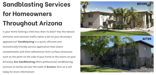 Residential Sandblasting - Is your home looking a little less than its best? Has the natural elements and constant traffic taken a toll on your driveway’s appearance? Sandblasting is a quick, efficient and economically friendly service application that cleans contaminants and other adherences from surface structures such as the paint on the side of your home or the stains on your driveway. Ace Sandblasting offers professional sandblasting services to homes all over the state of Arizona. Give us a call today for more information! Residential Sandblasting - Is your home looking a little less than its best? Has the natural elements and constant traffic taken a toll on your driveway’s appearance? Sandblasting is a quick, efficient and economically friendly service application that cleans contaminants and other adherences from surface structures such as the paint on the side of your home or the stains on your driveway. Ace Sandblasting offers professional sandblasting services to homes all over the state of Arizona. Give us a call today for more information!