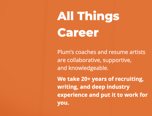 All Things Career - Plum’s coaches and resume artists
are collaborative, supportive,
and knowledgeable.
We take 20+ years of recruiting, writing, and deep industry experience and put it to work for you. All Things Career - Plum’s coaches and resume artists
are collaborative, supportive,
and knowledgeable.
We take 20+ years of recruiting, writing, and deep industry experience and put it to work for you.