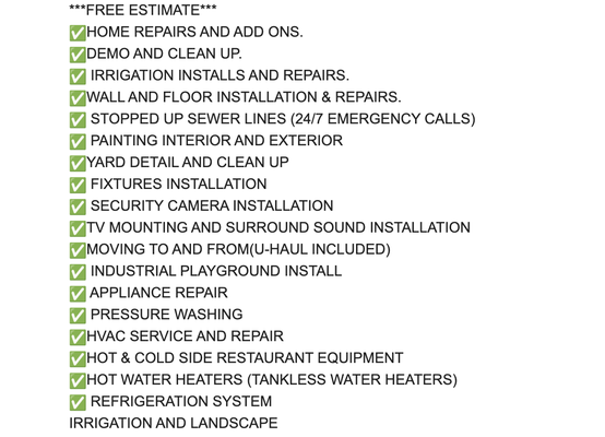Our Services - ✅HOME REPAIRS AND ADD ONS.
✅DEMO AND CLEAN UP.
✅ IRRIGATION INSTALLS AND REPAIRS.
✅WALL AND FLOOR INSTALLATION & REPAIRS.
✅ STOPPED UP SEWER LINES (24/7 EMERGENCY CALLS)
✅ PAINTING INTERIOR AND EXTERIOR
✅YARD DETAIL AND CLEAN UP
✅ FIXTURES INSTALLATION
✅ SECURITY CAMERA INSTALLATION
✅TV MOUNTING AND SURROUND SOUND INSTALLATION
✅MOVING TO AND FROM(U-HAUL INCLUDED)
✅ INDUSTRIAL PLAYGROUND INSTALL
✅ APPLIANCE REPAIR
✅ PRESSURE WASHING
✅HVAC SERVICE AND REPAIR
✅HOT & COLD SIDE RESTAURANT EQUIPMENT
✅HOT WATER HEATERS (TANKLESS WATER HEATERS)
✅ REFRIGERATION SYSTEM
IRRIGATION AND LANDSCAPE Our Services - ✅HOME REPAIRS AND ADD ONS.
✅DEMO AND CLEAN UP.
✅ IRRIGATION INSTALLS AND REPAIRS.
✅WALL AND FLOOR INSTALLATION & REPAIRS.
✅ STOPPED UP SEWER LINES (24/7 EMERGENCY CALLS)
✅ PAINTING INTERIOR AND EXTERIOR
✅YARD DETAIL AND CLEAN UP
✅ FIXTURES INSTALLATION
✅ SECURITY CAMERA INSTALLATION
✅TV MOUNTING AND SURROUND SOUND INSTALLATION
✅MOVING TO AND FROM(U-HAUL INCLUDED)
✅ INDUSTRIAL PLAYGROUND INSTALL
✅ APPLIANCE REPAIR
✅ PRESSURE WASHING
✅HVAC SERVICE AND REPAIR
✅HOT & COLD SIDE RESTAURANT EQUIPMENT
✅HOT WATER HEATERS (TANKLESS WATER HEATERS)
✅ REFRIGERATION SYSTEM
IRRIGATION AND LANDSCAPE