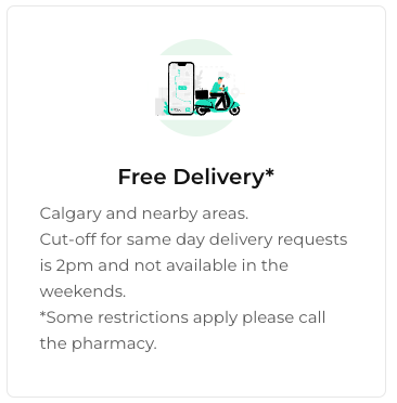 Free Delivery Services Available - Calgary and nearby areas.
Cut-off for same day delivery requests is 2pm and not available in the weekends.
*Some restrictions apply please call the pharmacy. Free Delivery Services Available - Calgary and nearby areas.
Cut-off for same day delivery requests is 2pm and not available in the weekends.
*Some restrictions apply please call the pharmacy.