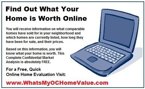 FREE Online Home Evaluation - Find out what your home is worth online. You will receive information on what comparable homes have sold for in your neighborhood and which homes are currently listed, how long they have been for sale, and their prices.

Based on this information, you will know what your home is REALLY worth. This Complete Confidential Comparable Market Analysis is absolutely FREE.

For a FREE, Quick Online Home Evaluation, please visit WhatsMyOCHomeValue.com or simply call us direct at 949.400.1072.