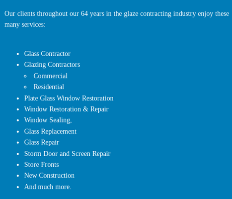 Our Services - Our clients throughout our 64 years in the glaze contracting industry enjoy these many services:
Glass Contractor
Glazing Contractors
Commercial
Residential
Plate Glass Window Restoration
Window Restoration & Repair
Window Sealing,
Glass Replacement
Glass Repair
Storm Door and Screen Repair
Store Fronts
New Construction
And much more. Our Services - Our clients throughout our 64 years in the glaze contracting industry enjoy these many services:
Glass Contractor
Glazing Contractors
Commercial
Residential
Plate Glass Window Restoration
Window Restoration & Repair
Window Sealing,
Glass Replacement
Glass Repair
Storm Door and Screen Repair
Store Fronts
New Construction
And much more.