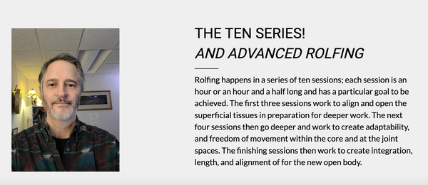 Ten Series - Rolfing happens in a series of ten sessions; each session is an hour or an hour and a half long and has a particular goal to be achieved. The first three sessions work to align and open the superficial tissues in preparation for deeper work. The next four sessions then go deeper and work to create adaptability, and freedom of movement within the core and at the joint spaces. The finishing sessions then work to create integration, length, and alignment of for the new open body. Ten Series - Rolfing happens in a series of ten sessions; each session is an hour or an hour and a half long and has a particular goal to be achieved. The first three sessions work to align and open the superficial tissues in preparation for deeper work. The next four sessions then go deeper and work to create adaptability, and freedom of movement within the core and at the joint spaces. The finishing sessions then work to create integration, length, and alignment of for the new open body.