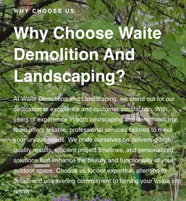 Why Choose Us? - At Waite Demolition and Landscaping, we stand out for our dedication to excellence and customer satisfaction. With years of experience in both landscaping and demolition, our team offers reliable, professional services tailored to meet your unique needs. We pride ourselves on delivering high-quality results, efficient project timelines, and personalized solutions that enhance the beauty and functionality of your outdoor space. Choose us for our expertise, attention to detail, and unwavering commitment to turning your vision into reality! Why Choose Us? - At Waite Demolition and Landscaping, we stand out for our dedication to excellence and customer satisfaction. With years of experience in both landscaping and demolition, our team offers reliable, professional services tailored to meet your unique needs. We pride ourselves on delivering high-quality results, efficient project timelines, and personalized solutions that enhance the beauty and functionality of your outdoor space. Choose us for our expertise, attention to detail, and unwavering commitment to turning your vision into reality!