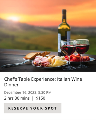 Chef's Table Experience: Italian Wine Dinner 12/20/23 @ 5:30pm. - This is a 2 - 2.5-hour demonstration style class designed for those who want a cooking class while not actually cooking. This type of class will allow you to enjoy dinner and a show! Join us at 5:30pm for light hors d'oeuvres with Chef Mary beginning the five-course dinner demonstration around 6pm. She will show you how to prepare each course while teaching you about the ingredients and techniques used. This menu is inspired by classic Italian cuisine and paired with delicious Italian wines from one of the original wine making regions of the world. Wines paired with dinner will be available for purchase and diners will receive a recipe packet to take home to try out the techniques learned.
Aperitivo – 5:30pm
Charcuterie board with classic Italian meats and cheeses
Smoked Gouda Arancini
Paired with: Azienda Agricola Brancher, Prosecco di Valdobbiadene Superiore Extra Dry
Plated Dinner Menu:
First Course - Antipasti
Fresh Mozzarella Caprese with Balsamic Pearls, Parmesan Crisp, Micro Basil
Pasta Course – Primi
Homemade Butternut Squash Tortellini, Cranberry Sage Pesto, Whipped Goat Cheese, Glazed Pecans & Brown Butter
Paired with: Maso Poli, Trentino Pinot Grigio (2021)
Meat Course – Secondi
Veal Saltimbocca Roulade with Roasted Corn Polenta
Paired with: Elio Perrone, Tasmorcan Barbera d'Asti (2021)
Salad Course – Insalata
Bresaola Salad with Radicchio, Apples, Radishes & Parmesan Cheese
Paired with: Sandro Fay, Il Glicine Valtellina Superiore Sassella (2019)
Dessert Course – Dolce
Olive Oil Cake with Fresh Berries & Prosecco Zabaglione
**Price is per person. Guests must be 21 years old to consume alcohol; ID’s will be checked. The fee for guests under 21 is the same. Chef's Table Experience: Italian Wine Dinner 12/20/23 @ 5:30pm. - This is a 2 - 2.5-hour demonstration style class designed for those who want a cooking class while not actually cooking. This type of class will allow you to enjoy dinner and a show! Join us at 5:30pm for light hors d'oeuvres with Chef Mary beginning the five-course dinner demonstration around 6pm. She will show you how to prepare each course while teaching you about the ingredients and techniques used. This menu is inspired by classic Italian cuisine and paired with delicious Italian wines from one of the original wine making regions of the world. Wines paired with dinner will be available for purchase and diners will receive a recipe packet to take home to try out the techniques learned.
Aperitivo – 5:30pm
Charcuterie board with classic Italian meats and cheeses
Smoked Gouda Arancini
Paired with: Azienda Agricola Brancher, Prosecco di Valdobbiadene Superiore Extra Dry
Plated Dinner Menu:
First Course - Antipasti
Fresh Mozzarella Caprese with Balsamic Pearls, Parmesan Crisp, Micro Basil
Pasta Course – Primi
Homemade Butternut Squash Tortellini, Cranberry Sage Pesto, Whipped Goat Cheese, Glazed Pecans & Brown Butter
Paired with: Maso Poli, Trentino Pinot Grigio (2021)
Meat Course – Secondi
Veal Saltimbocca Roulade with Roasted Corn Polenta
Paired with: Elio Perrone, Tasmorcan Barbera d'Asti (2021)
Salad Course – Insalata
Bresaola Salad with Radicchio, Apples, Radishes & Parmesan Cheese
Paired with: Sandro Fay, Il Glicine Valtellina Superiore Sassella (2019)
Dessert Course – Dolce
Olive Oil Cake with Fresh Berries & Prosecco Zabaglione
**Price is per person. Guests must be 21 years old to consume alcohol; ID’s will be checked. The fee for guests under 21 is the same.