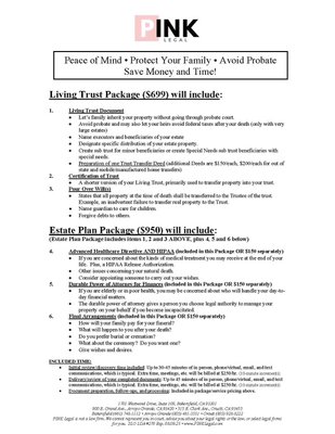 Living Trust & Estate Planning Packages - Explain the difference between the Living Trust package and the Estate Plan package.
The Estate Plan includes the Living Trust plus Advance Health Care Directive, Durable Power of Attorney and Final Arrangement.
https://pinklegal.com/living-trust/ Living Trust & Estate Planning Packages - Explain the difference between the Living Trust package and the Estate Plan package.
The Estate Plan includes the Living Trust plus Advance Health Care Directive, Durable Power of Attorney and Final Arrangement.
https://pinklegal.com/living-trust/