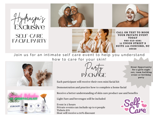 Self-Care Facial Party - Hydraspa's Exclusive Self-Care Facial Party. Join us for an intimate self care event to help you understand how to care for your skin!
Party Package:
Each participant will receive their own mini facial kit
Demonstration and practice how to complete a home facial
Receive better understanding of skin care product use and benefits
Light fare and beverages will be included
Event is 2 hours
Private events can include up to 8 people
Tickets are $75
Host will receive a 50% discount
Call or text to book your private party today! 980-310-6381
Great opportunity for a girls night out, team building event, or birthday party. Self-Care Facial Party - Hydraspa's Exclusive Self-Care Facial Party. Join us for an intimate self care event to help you understand how to care for your skin!
Party Package:
Each participant will receive their own mini facial kit
Demonstration and practice how to complete a home facial
Receive better understanding of skin care product use and benefits
Light fare and beverages will be included
Event is 2 hours
Private events can include up to 8 people
Tickets are $75
Host will receive a 50% discount
Call or text to book your private party today! 980-310-6381
Great opportunity for a girls night out, team building event, or birthday party.