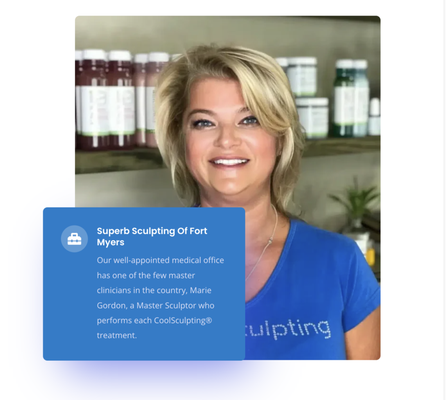 Marie Gordon, Master Sculptor. - Marie has 25 years of managing medical practices. She holds the elite title of “Master Sculptor “with CoolSculpting®, Marie Gordon is one of the few people who has attended and completed this prestigious course offered by CoolSculpting®. She has personally performed over 5500 treatments.
Marie’s background is comprised of many facets of the medical field, including performing such tasks as opening facilities from the ground up and helping those medical practices thrive to become leaders in their market area. She prides herself on building satisfied and happy patient relationships by providing outstanding customer service with optimal treatment results. Marie wants each patient to feel and look their very best.
Marie, our Master Sculptor, has also managed large corporate staffs of up to 80 employees. Her background includes medical billing, physiotherapy, MRI, X-ray, risk management assessments, daily operations, and management of medical staff at both start-up medical facilities and established hospitals. Though Marie has a vast amount of experience in the medical field, she says that she prefers the small, intimate setting of Superb Sculpting of Fort Myers, where she is able to give meaningful one-on-one attention to her patients. Marie Gordon, Master Sculptor. - Marie has 25 years of managing medical practices. She holds the elite title of “Master Sculptor “with CoolSculpting®, Marie Gordon is one of the few people who has attended and completed this prestigious course offered by CoolSculpting®. She has personally performed over 5500 treatments.
Marie’s background is comprised of many facets of the medical field, including performing such tasks as opening facilities from the ground up and helping those medical practices thrive to become leaders in their market area. She prides herself on building satisfied and happy patient relationships by providing outstanding customer service with optimal treatment results. Marie wants each patient to feel and look their very best.
Marie, our Master Sculptor, has also managed large corporate staffs of up to 80 employees. Her background includes medical billing, physiotherapy, MRI, X-ray, risk management assessments, daily operations, and management of medical staff at both start-up medical facilities and established hospitals. Though Marie has a vast amount of experience in the medical field, she says that she prefers the small, intimate setting of Superb Sculpting of Fort Myers, where she is able to give meaningful one-on-one attention to her patients.