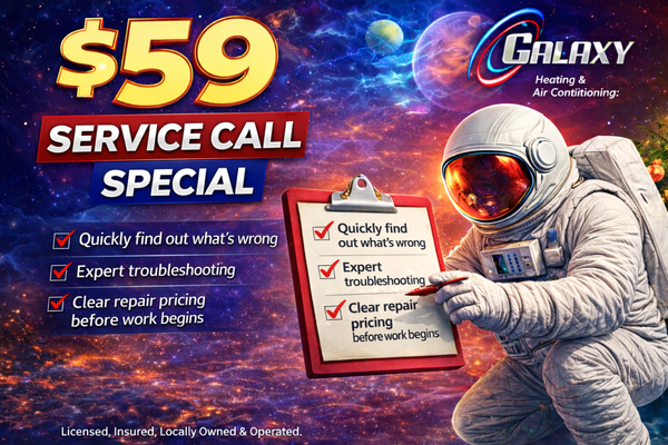 $59 Service Call Special - Need fast HVAC help? Take advantage of our $59 Service Call Special!
Galaxy Heating & Air Conditioning offers a low-cost diagnostic visit so you can get honest answers and professional guidance without the high upfront fees other companies charge.
What’s included in the $59 service call:
• Thorough system inspection
• Professional diagnosis of the issue
• Clear explanation of repair options
• Upfront pricing before any work begins
• Fully stocked service vehicle for faster repairs
• Fee is waived with any approved repair
Whether your heater isn’t turning on, your AC is blowing warm air, or something just doesn’t sound right, our licensed technicians are ready to help.
Book your $59 service call today and get your home comfortable again — quickly, professionally, and affordably. $59 Service Call Special - Need fast HVAC help? Take advantage of our $59 Service Call Special!
Galaxy Heating & Air Conditioning offers a low-cost diagnostic visit so you can get honest answers and professional guidance without the high upfront fees other companies charge.
What’s included in the $59 service call:
• Thorough system inspection
• Professional diagnosis of the issue
• Clear explanation of repair options
• Upfront pricing before any work begins
• Fully stocked service vehicle for faster repairs
• Fee is waived with any approved repair
Whether your heater isn’t turning on, your AC is blowing warm air, or something just doesn’t sound right, our licensed technicians are ready to help.
Book your $59 service call today and get your home comfortable again — quickly, professionally, and affordably.