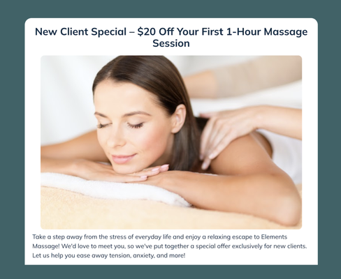 New Client Special! - Take a step away from the stress of everyday life and enjoy a relaxing escape to Elements Massage! We'd love to meet you, so we've put together a special offer exclusively for new clients. Let us help you ease away tension, anxiety, and more!
Our New Client Special: $99 For a 1-Hour Massage Session (Reg $119)
We invite you to experience the rejuvenating benefits of massage therapy today and discover the positive effect it can have on your body and your well-being. Enjoy relief from back and neck pain, reduced stress, increased circulation, improved range of motion, and more!
Only one introductory offer allowed per new client. New Client Special! - Take a step away from the stress of everyday life and enjoy a relaxing escape to Elements Massage! We'd love to meet you, so we've put together a special offer exclusively for new clients. Let us help you ease away tension, anxiety, and more!
Our New Client Special: $99 For a 1-Hour Massage Session (Reg $119)
We invite you to experience the rejuvenating benefits of massage therapy today and discover the positive effect it can have on your body and your well-being. Enjoy relief from back and neck pain, reduced stress, increased circulation, improved range of motion, and more!
Only one introductory offer allowed per new client.