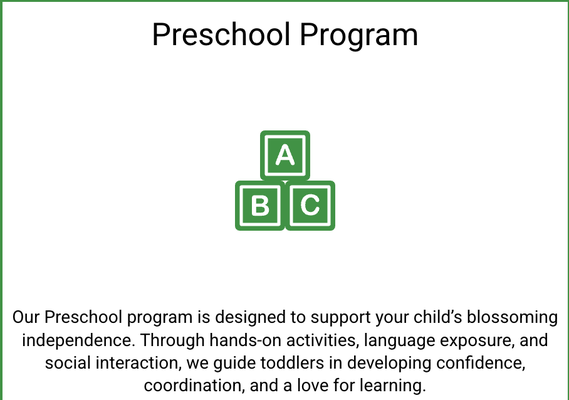 Preschool Program - Our Preschool program is designed to support your child’s blossoming independence. Through hands-on activities, language exposure, and social interaction, we guide toddlers in developing confidence, coordination, and a love for learning. Preschool Program - Our Preschool program is designed to support your child’s blossoming independence. Through hands-on activities, language exposure, and social interaction, we guide toddlers in developing confidence, coordination, and a love for learning.