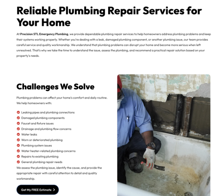 Plumbing Repair - Reliable Plumbing Repair Services for Your Home
At Precision STL Emergency Plumbing, we provide dependable plumbing repair services to help homeowners address plumbing problems and keep their systems working properly. Whether you're dealing with a leak, damaged plumbing component, or another plumbing issue, our team provides careful service and quality workmanship. We understand that plumbing problems can disrupt your home and become more serious when left unresolved. That's why we take the time to understand the issue, assess the plumbing, and recommend a practical repair solution based on your property's needs.
Challenges We Solve
Plumbing problems can affect your home's comfort and daily routine. We help homeowners with:
Leaking pipes and plumbing connections
Damaged plumbing components
Faucet and fixture issues
Drainage and plumbing flow concerns
Water leaks
Worn or deteriorated plumbing
Plumbing system issues
Water heater-related plumbing concerns
Repairs to existing plumbing
General plumbing repair needs
We assess the plumbing issue, identify the cause, and provide the appropriate repair with careful attention to detail and quality workmanship. Plumbing Repair - Reliable Plumbing Repair Services for Your Home
At Precision STL Emergency Plumbing, we provide dependable plumbing repair services to help homeowners address plumbing problems and keep their systems working properly. Whether you're dealing with a leak, damaged plumbing component, or another plumbing issue, our team provides careful service and quality workmanship. We understand that plumbing problems can disrupt your home and become more serious when left unresolved. That's why we take the time to understand the issue, assess the plumbing, and recommend a practical repair solution based on your property's needs.
Challenges We Solve
Plumbing problems can affect your home's comfort and daily routine. We help homeowners with:
Leaking pipes and plumbing connections
Damaged plumbing components
Faucet and fixture issues
Drainage and plumbing flow concerns
Water leaks
Worn or deteriorated plumbing
Plumbing system issues
Water heater-related plumbing concerns
Repairs to existing plumbing
General plumbing repair needs
We assess the plumbing issue, identify the cause, and provide the appropriate repair with careful attention to detail and quality workmanship.