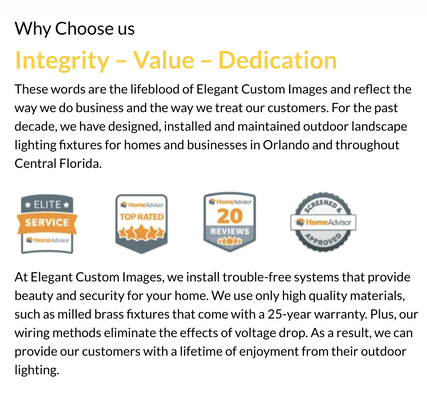 Why Choose us - Why Choose us
Integrity – Value – Dedication
These words are the lifeblood of Elegant Custom Images and reflect the way we do business and the way we treat our customers. For the past decade, we have designed, installed and maintained outdoor landscape lighting fixtures for homes and businesses in Orlando and throughout Central Florida. Why Choose us - Why Choose us
Integrity – Value – Dedication
These words are the lifeblood of Elegant Custom Images and reflect the way we do business and the way we treat our customers. For the past decade, we have designed, installed and maintained outdoor landscape lighting fixtures for homes and businesses in Orlando and throughout Central Florida.