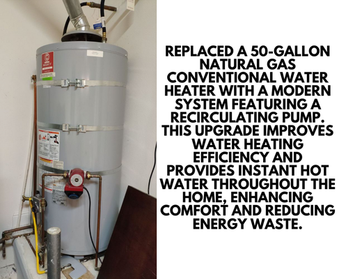 Water Heater Upgrade with Recirculating Pump Installation - Replaced a 50-gallon natural gas conventional water heater with a modern system featuring a recirculating pump. This upgrade improves water heating efficiency and provides instant hot water throughout the home, enhancing comfort and reducing energy waste. Water Heater Upgrade with Recirculating Pump Installation - Replaced a 50-gallon natural gas conventional water heater with a modern system featuring a recirculating pump. This upgrade improves water heating efficiency and provides instant hot water throughout the home, enhancing comfort and reducing energy waste.