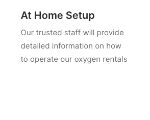 Easy At Home Setup - Our trusted staff will provide detailed information on how to operate and set up our oxygen rentals. Easy At Home Setup - Our trusted staff will provide detailed information on how to operate and set up our oxygen rentals.