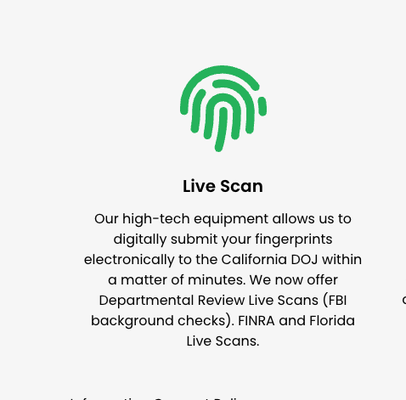 Why Choose Us? - Live Scan
Our high-tech equipment allows us to digitally submit your fingerprints electronically to the California DOJ within a matter of minutes. We now offer Departmental Review Live Scans (FBI background checks). FINRA and Florida Live Scans.
FBI Ink Cards
Ink fingerprinting is done on hard cards and are then submitted by the applicant to the appropriate agency. Fingerprints are then cross-referenced to the criminal database to check an applicant’s criminal history.
Notary Services
We have a notary public on staff during all business hours and are an approved member of the National Notary Association. Due to repeated requests by our clients, we are glad to announce that we are now doing Passport Photos. Why Choose Us? - Live Scan
Our high-tech equipment allows us to digitally submit your fingerprints electronically to the California DOJ within a matter of minutes. We now offer Departmental Review Live Scans (FBI background checks). FINRA and Florida Live Scans.
FBI Ink Cards
Ink fingerprinting is done on hard cards and are then submitted by the applicant to the appropriate agency. Fingerprints are then cross-referenced to the criminal database to check an applicant’s criminal history.
Notary Services
We have a notary public on staff during all business hours and are an approved member of the National Notary Association. Due to repeated requests by our clients, we are glad to announce that we are now doing Passport Photos.