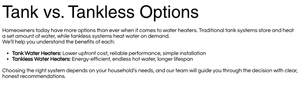 Water Heater Repair & Replacement - Water heaters often show warning signs before they completely fail. If you notice any of the following, it may be time for repair or replacement:

Inconsistent or insufficient hot water
Water taking too long to heat up
Strange noises such as popping or rumbling
Discolored or rusty hot water
Leaks around the base of the unit
A sudden increase in energy bills
The system is over 8–12 years old

Catching these issues early can help extend the life of your system and prevent unexpected breakdowns.
