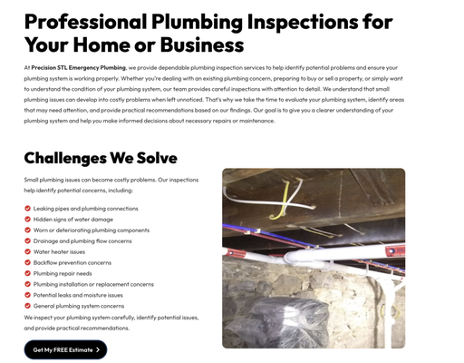 Plumbing Inspection - At Precision STL Emergency Plumbing, we provide dependable plumbing inspection services to help identify potential problems and ensure your plumbing system is working properly. Whether you're dealing with an existing plumbing concern, preparing to buy or sell a property, or simply want to understand the condition of your plumbing system, our team provides careful inspections with attention to detail. We understand that small plumbing issues can develop into costly problems when left unnoticed. That's why we take the time to evaluate your plumbing system, identify areas that may need attention, and provide practical recommendations based on our findings. Our goal is to give you a clearer understanding of your plumbing system and help you make informed decisions about necessary repairs or maintenance. Plumbing Inspection - At Precision STL Emergency Plumbing, we provide dependable plumbing inspection services to help identify potential problems and ensure your plumbing system is working properly. Whether you're dealing with an existing plumbing concern, preparing to buy or sell a property, or simply want to understand the condition of your plumbing system, our team provides careful inspections with attention to detail. We understand that small plumbing issues can develop into costly problems when left unnoticed. That's why we take the time to evaluate your plumbing system, identify areas that may need attention, and provide practical recommendations based on our findings. Our goal is to give you a clearer understanding of your plumbing system and help you make informed decisions about necessary repairs or maintenance.