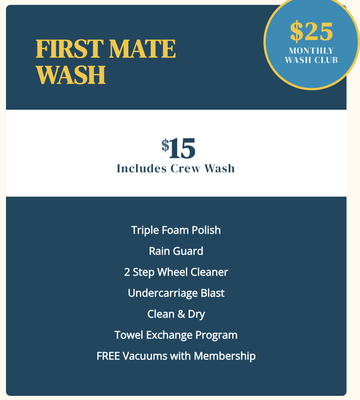First Mate Wash - $15 Single Wash | $25 Monthly Membership 
Crew Wash PLUS 
Triple Foam Polish
Rain Guard
2 Step Wheel Cleaner
Undercarriage Blast
