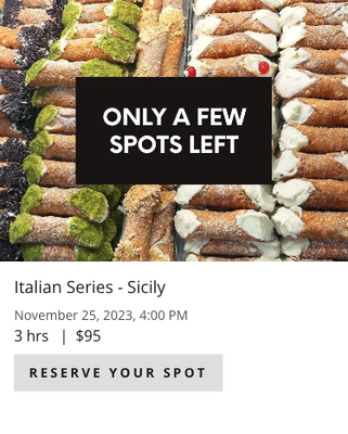 Italian Series - Sicily 11/25/23 @ 4pm. - We have finally arrived at that well known island off the tip of the Italian boot – Sicily! Sicilian cuisine is as rich in history as it is in flavor. Sometimes referred to as “God’s Kitchen”, it uses the tastes of the sea, mountains and land combined with a passion for cooking. A love for fresh and seasonal ingredients is found in Sicilian food. Fresh vegetables, seafood, cheeses, indigenous wheat, olives, almonds and citrus feature prominently in local recipes. The blend of cultures and civilizations has also left an imprint on the local dishes and cooking methods. Come join Chef Mary and learn how to make these classic Sicilian dishes that will have your taste buds screaming Mama Mia!
Menu: Smoked Gouda & Chive Arancini, Homemade Cannelloni with Sweet Italian Sausage, Veal Marsala, Eggplant Caponata, Cannoli’s
*$95 per person, reservations must be made in advance and paying adult must accompany minors 14-17 years old Italian Series - Sicily 11/25/23 @ 4pm. - We have finally arrived at that well known island off the tip of the Italian boot – Sicily! Sicilian cuisine is as rich in history as it is in flavor. Sometimes referred to as “God’s Kitchen”, it uses the tastes of the sea, mountains and land combined with a passion for cooking. A love for fresh and seasonal ingredients is found in Sicilian food. Fresh vegetables, seafood, cheeses, indigenous wheat, olives, almonds and citrus feature prominently in local recipes. The blend of cultures and civilizations has also left an imprint on the local dishes and cooking methods. Come join Chef Mary and learn how to make these classic Sicilian dishes that will have your taste buds screaming Mama Mia!
Menu: Smoked Gouda & Chive Arancini, Homemade Cannelloni with Sweet Italian Sausage, Veal Marsala, Eggplant Caponata, Cannoli’s
*$95 per person, reservations must be made in advance and paying adult must accompany minors 14-17 years old