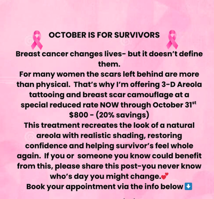 Breast Cancer Awareness Month- 3D areola tattoo - Breast cancer changes lives- but it doesn't define them.
For many women the scars left behind are more than physical. That's why I'm offering 3-D Areola tattooing and breast scar camouflage at a special reduced rate NOW through October 31st $800-(20% savings)
This treatment recreates the look of a natural areola with realistic shading, restoring confidence and helping survivor's feel whole again. If you or someone you know could benefit from this, please share this post-you never know who's day you might change.A 3D areola tattoo is a cosmetic procedure that aims to recreate the natural appearance of the areola and nipple after a breast reconstruction surgery or mastectomy. The 3D aspect of the tattoo is achieved using shading techniques that create the illusion of depth and texture.
