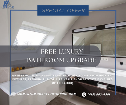 FREE Luxury Bathroom Upgrade - Transform your master bathroom with Momentum Construction and receive a FREE luxury upgrade valued up to $2,000! Choose from high-end fixtures, premium tile, or a luxurious rainfall shower system to elevate your bathroom's elegance and functionality. Our expert team is dedicated to delivering exceptional craftsmanship and creating your dream bathroom. Don't miss out on this limited-time offer FREE Luxury Bathroom Upgrade - Transform your master bathroom with Momentum Construction and receive a FREE luxury upgrade valued up to $2,000! Choose from high-end fixtures, premium tile, or a luxurious rainfall shower system to elevate your bathroom's elegance and functionality. Our expert team is dedicated to delivering exceptional craftsmanship and creating your dream bathroom. Don't miss out on this limited-time offer