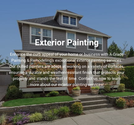 Exterior Painting - Enhance the curb appeal of your home or business with A Grade Painting & Remodeling's exceptional exterior painting services. Our skilled painters are adept at working on a variety of surfaces, ensuring a durable and weather-resistant finish that protects your property and stands the test of time. Contact us now to learn more about our exterior painting services! Exterior Painting - Enhance the curb appeal of your home or business with A Grade Painting & Remodeling's exceptional exterior painting services. Our skilled painters are adept at working on a variety of surfaces, ensuring a durable and weather-resistant finish that protects your property and stands the test of time. Contact us now to learn more about our exterior painting services!